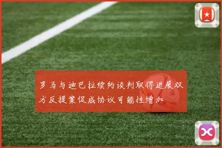 罗马与迪巴拉续约谈判取得进展双方反提案促成协议可能性增加