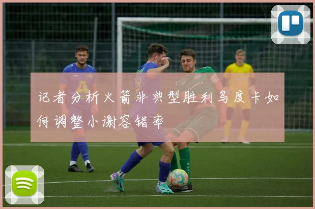 记者分析火箭非典型胜利乌度卡如何调整小谢容错率