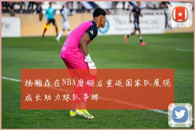 杨瀚森在NBA磨砺后重返国家队展现成长助力球队争辉