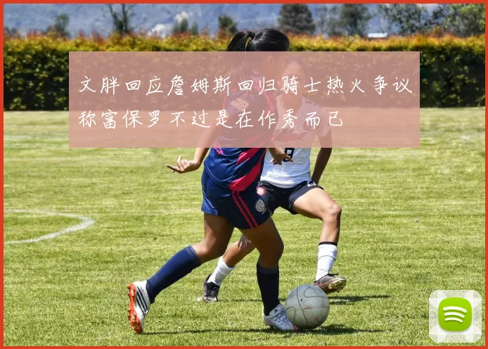 文胖回应詹姆斯回归骑士热火争议称富保罗不过是在作秀而已