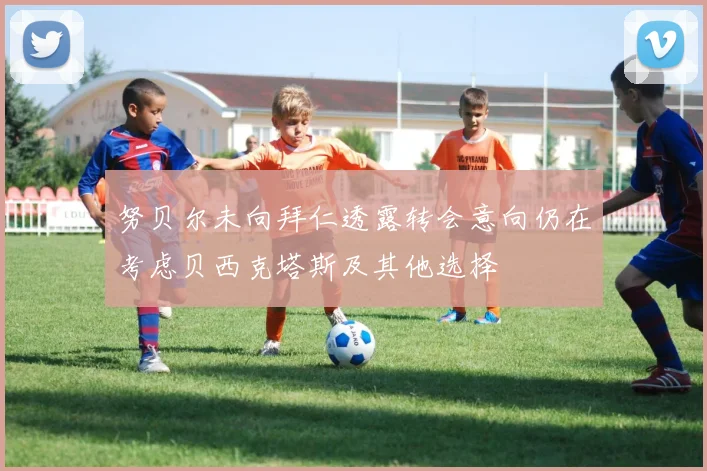 努贝尔未向拜仁透露转会意向仍在考虑贝西克塔斯及其他选择