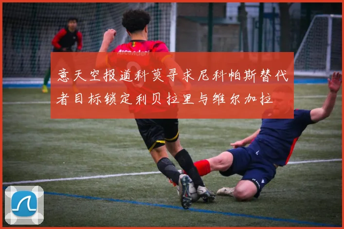 意天空报道科莫寻求尼科帕斯替代者目标锁定利贝拉里与维尔加拉