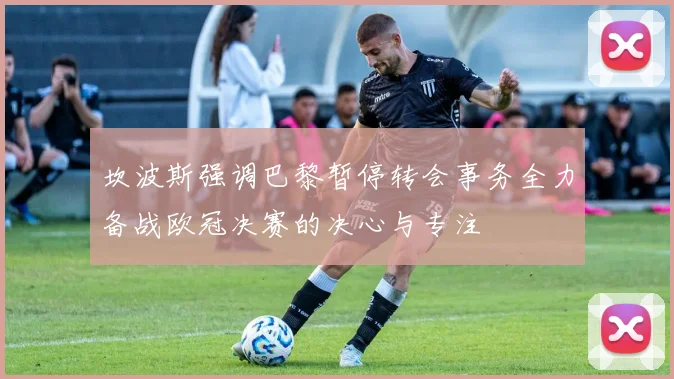 坎波斯强调巴黎暂停转会事务全力备战欧冠决赛的决心与专注