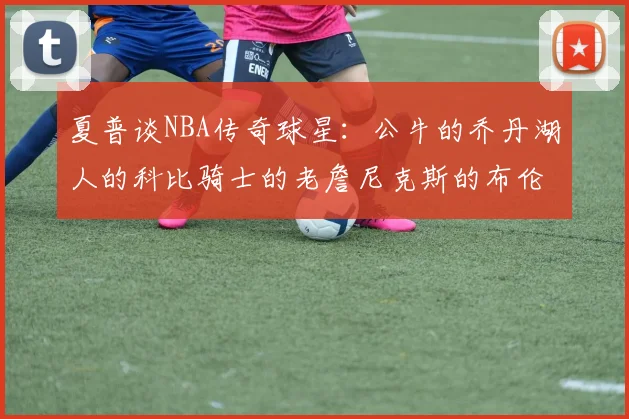 夏普谈NBA传奇球星：公牛的乔丹湖人的科比骑士的老詹尼克斯的布伦森