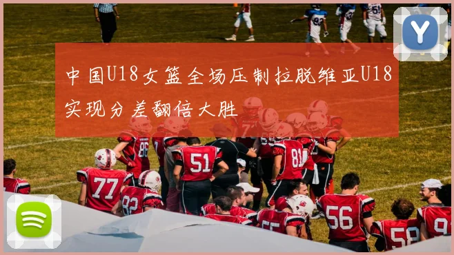 中国U18女篮全场压制拉脱维亚U18实现分差翻倍大胜