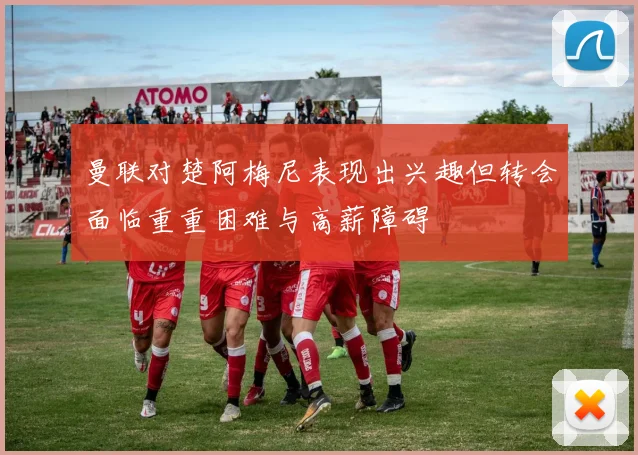 曼联对楚阿梅尼表现出兴趣但转会面临重重困难与高薪障碍