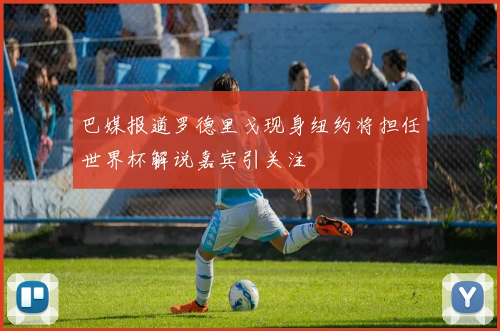 巴媒报道罗德里戈现身纽约将担任世界杯解说嘉宾引关注