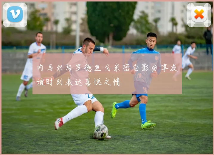 内马尔与罗德里戈亲密合影分享友谊时刻表达喜悦之情