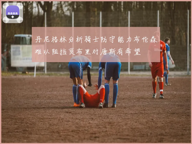 丹尼格林分析骑士防守能力布伦森难以阻挡莫布里对唐斯有希望