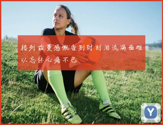 格列兹曼感慨告别时刻泪流满面难以忘怀心痛不已