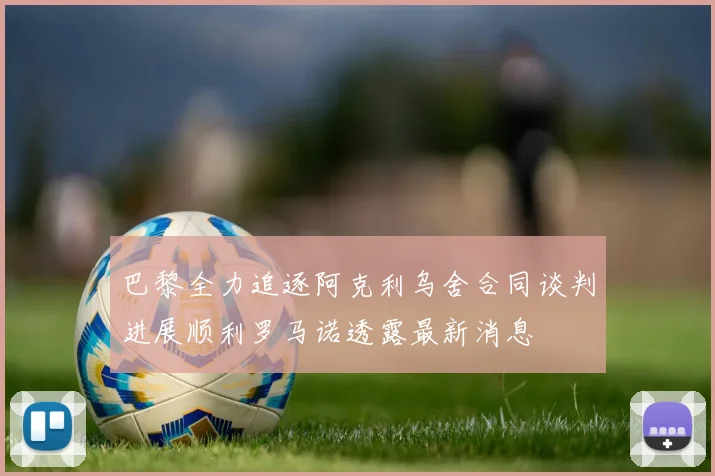 巴黎全力追逐阿克利乌舍合同谈判进展顺利罗马诺透露最新消息