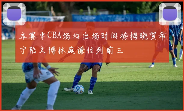 本赛季CBA场均出场时间榜揭晓贺希宁陆文博林庭谦位列前三
