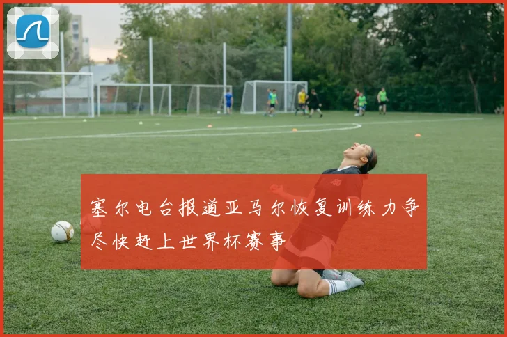 塞尔电台报道亚马尔恢复训练力争尽快赶上世界杯赛事