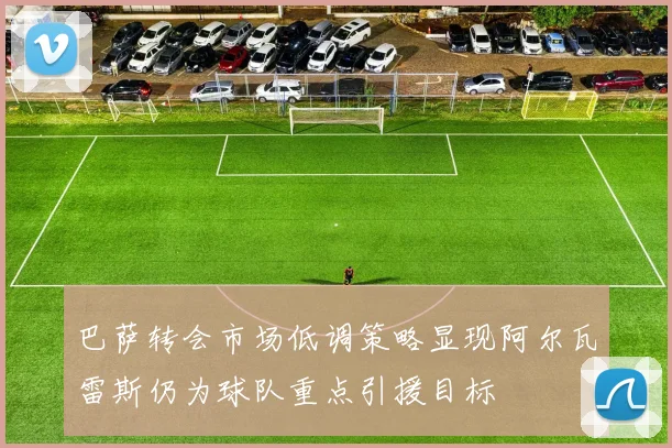 巴萨转会市场低调策略显现阿尔瓦雷斯仍为球队重点引援目标