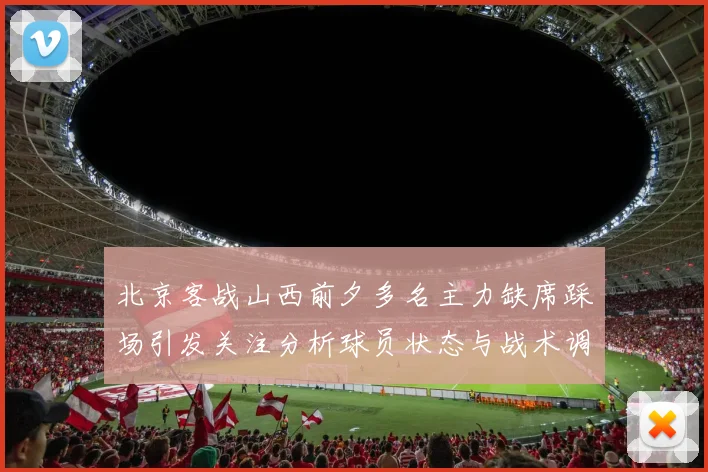 北京客战山西前夕多名主力缺席踩场引发关注分析球员状态与战术调整