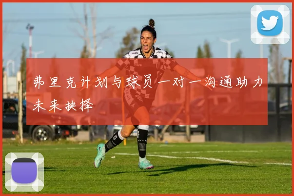 弗里克计划与球员一对一沟通助力未来抉择