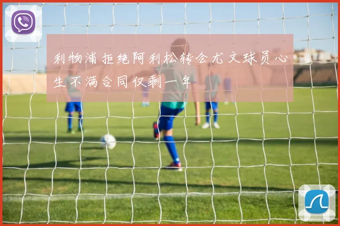 利物浦拒绝阿利松转会尤文球员心生不满合同仅剩一年