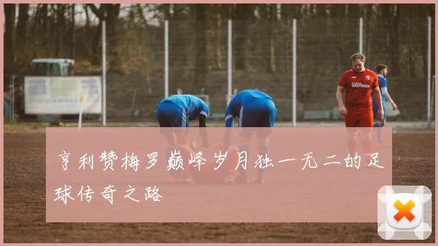 亨利赞梅罗巅峰岁月独一无二的足球传奇之路