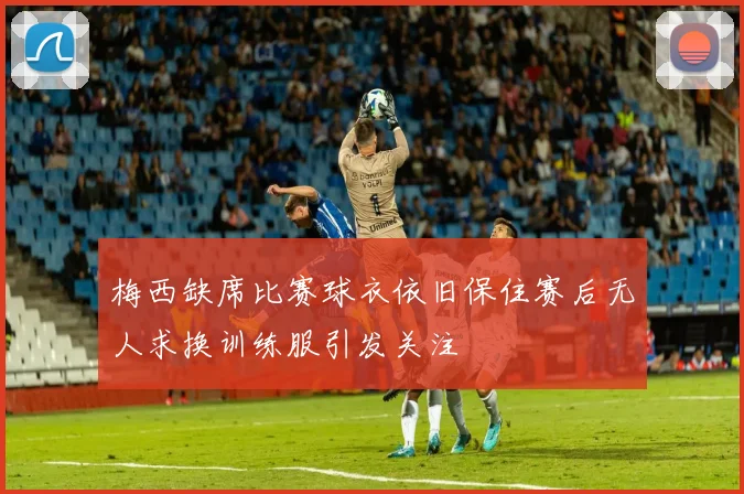梅西缺席比赛球衣依旧保住赛后无人求换训练服引发关注