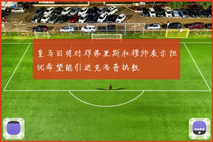 皇马旧将对邓弗里斯和穆帅表示担忧希望能引进克洛普执教