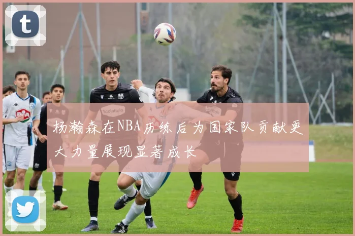 杨瀚森在NBA历练后为国家队贡献更大力量展现显著成长